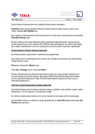 COMPUTERS &
COMPUTERS &
ENGINEERING
ENGINEERING
Xsteel Eğitim Kursu

Ders 10 – Train 8 Modeli

Görüntü filtrenizi kullanarak şimdi tüm çizdiklerinizi tekrar görünür hale getirin.
Properties çekme menüsü altõndaki Assembly Drawing Properties iletişim kutusuna gidin ve isim
“Name” hanesine NOT DRAWN yazõn.
Bunu uygulayõn, bütün elemanlarõ aktif hale getirerek tüm modeli seçin ve Drawing çekme menüsünden
Assembly Drawing’i seçin.
Bu işlem sadece şu ana kadar detaylandõrõlmamõş asambleleri detaylandõracaktõr. Eğer çizimler bu
adõmda oluşturulmuş ise çizim listesinde NOT DRAWN olarak belireceklerdir. Bu çizimleri iptal ettikten
sonra, doğru “asamble çizimi” sunumunu yükleyerek bu çizimleri yeniden oluşturmanõz gerekecektir.
Asamble Çizimlerini Sihirbaz Yardõmõyla Oluşturmak

Bu sihirbaz çizimlerin oluşturulmasõnõ hõzlandõrmak için geliştirilmiştir.
Çizim listesini açõn ve oluşturduğumuz tüm çizimleri silin. Şimdide tüm elemanlarõ içine alacak şekilde
modelin tamamõnõ seçin.
File çekme menüsünden Wizard’õ seçin.
Önce auto_ drawings’i seçin ve sonrada Create’i...
Sihirbaz, otomatik olarak her eleman tipi için elemanõn parça adõnõ esas alõp doğru asamble çizimi
sunumunu kullanarak çizimleri oluşturur. Eğer eleman BEAM olarak adlandõrõlmõşsa eleman Beam
sunumu kullanõlarak detaylandõrõlõr. Eğer COLUMN olarak adlandõrõlmõşsa bu kez kolon sunumu
kullanõlarak detaylandõrõlõr.
Tekil Parça Çizimi Oluşturulmasõ (Sayfaya Sõğdõrarak)
Normalde tekil parça çizimleri (sayfaya sõğdõrarak) sadece uç plakalarõ, taban plakalarõ, cleatler, raptiye
köşebentleri v.s.’ler için oluşturulur, ana parçalar için değil.
Bu model için sadece parça markasõ ön ek’i p olan nesneler için tekil parça çizimini oluşturacağõz.
Görüntü filtresini kullanõn ve sadece bu nesneyi görüntülemek için View Filter iletişim kutusundaki Part
Position alanõna p* yazõn.

Copyright Tekla Oyj 2000, Computers & Engineering 2002 Tel: 0049 6406 73667 www.comp-engineering.com

Sayfa 10-25

 
