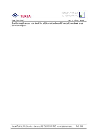 COMPUTERS &
COMPUTERS &
ENGINEERING
ENGINEERING
Xsteel Eğitim Kursu

Ders 10 – Train 8 Modeli

Şimdi tüm modeli pencere içine alarak tüm sabitleme elemanlarõnõ aktif hale getirin ve single_draw
sihirbazõnõ çalõştõrõn.

Copyright Tekla Oyj 2000, Computers & Engineering 2002 Tel: 0049 6406 73667 www.comp-engineering.com

Sayfa 10-26

 