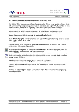 COMPUTERS &
COMPUTERS &
ENGINEERING
ENGINEERING
Xsteel Eğitim Kursu

Ders 10 – Train 8 Modeli

GA (Genel Düzenlemeler) Çizimlerini Oluşturmak (Markalama Planõ)
GA çizimleri Xsteel tarafõndan otomatik olarak oluşturulmazlar. İlk önce model üzerinde yakalayõp almak
istediğimiz kõsmõn görünüşünü oluşturmalõyõz, sonra üzerinde sadece başlõk blok’u bulunan boş bir çizim
sayfasõ oluşturup, daha sonra bu boş sayfayõ açarak model görünüşünü üzerine eklemeliyiz.
Oluşturacağõmõz ilk görünüş perspektif görünüştür, bu yüzden ekrana 3-d görünüşü çağõrõn.
Properties çekme menüsünden General Arrangement Drawing’i seçin.
Bunu A3- Blank (Boş A3) genel düzenlemeler çizim (General Arrangement Drawing) sayfasõna yükleyip
önce Apply’a sonrada OK’ye basõn.
Şimdide Drawing çekme menüsünden General Arrangement’i seçin. Bu işlem boş bir A3General
Arrangement çizim sayfasõ oluşturacaktõr.
Bu çizimi açmak istediğinizde sol ekran menüsünden Drawing List ikonunu seçip çizim üzerine çift
tõklayõn. Dikkat: Xsteel tarafõndan G[1] diye adlandõrõlmõştõr.
Bu boş çizim sayfasõ üzerine Perspektif görünüşü eklemek için ekranõn solundaki Create view from
model ikonuna çift tõklayõn.
PERSP ayarlarõnõ yükleyip önce Apply tuşuna sonrada OK tuşuna basõn.
Şimdi üç boyutlu perspektif model görünüşüne gidip fare sol tuşuna basarak 3d görünüşü çizime
ekleyin.
Görünüş bir kez eklendiğinde fare sağ tuşunu klikleyip Place Views komutunu kullanarak görünüş
merkezleyebilirsiniz.

Copyright Tekla Oyj 2000, Computers & Engineering 2002 Tel: 0049 6406 73667 www.comp-engineering.com

Sayfa 10-27

 