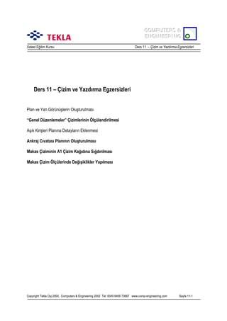 COMPUTERS &
COMPUTERS &
ENGINEERING
ENGINEERING
Xsteel Eğitim Kursu

Ders 11 – Çizim ve Yazdõrma Egzersizleri

Ders 11 – Çizim ve Yazdõrma Egzersizleri
Plan ve Yan Görünüşlerin Oluşturulmasõ
“Genel Düzenlemeler” Çizimlerinin Ölçülendirilmesi
Aşõk Kirişleri Planõna Detaylarõn Eklenmesi
Ankraj Cõvatasõ Planõnõn Oluşturulmasõ
Makas Çiziminin A1 Çizim Kağõdõna Sõğdõrõlmasõ
Makas Çizim Ölçülerinde Değişiklikler Yapõlmasõ

Copyright Tekla Oyj 2000, Computers & Engineering 2002 Tel: 0049 6406 73667 www.comp-engineering.com

Sayfa 11-1

 