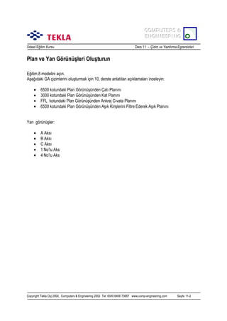 COMPUTERS &
COMPUTERS &
ENGINEERING
ENGINEERING
Xsteel Eğitim Kursu

Ders 11 – Çizim ve Yazdõrma Egzersizleri

Plan ve Yan Görünüşleri Oluşturun
Eğitim 8 modelini açõn.
Aşağõdaki GA çizimlerini oluşturmak için 10. derste anlatõlan açõklamalarõ inceleyin:
•
•
•
•

6500 kotundaki Plan Görünüşünden Çatõ Planõnõ
3000 kotundaki Plan Görünüşünden Kat Planõnõ
FFL kotundaki Plan Görünüşünden Ankraj Cõvata Planõnõ
6500 kotundaki Plan Görünüşünden Aşõk Kirişlerini Filtre Ederek Aşõk Planõnõ

Yan görünüşler:
•
•
•
•
•

A Aksõ
B Aksõ
C Aksõ
1 No’lu Aks
4 No’lu Aks

Copyright Tekla Oyj 2000, Computers & Engineering 2002 Tel: 0049 6406 73667 www.comp-engineering.com

Sayfa 11-2

 