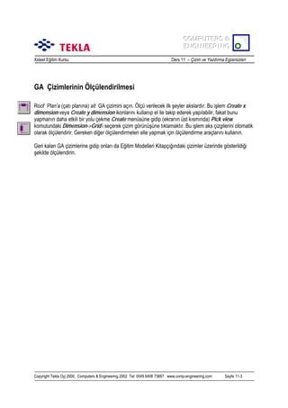 COMPUTERS &
COMPUTERS &
ENGINEERING
ENGINEERING
Xsteel Eğitim Kursu

Ders 11 – Çizim ve Yazdõrma Egzersizleri

GA Çizimlerinin Ölçülendirilmesi
Roof Plan’a (çatõ planõna) ait GA çizimini açõn. Ölçü verilecek ilk şeyler akslardõr. Bu işlem Create x
dimension veya Create y dimension ikonlarõnõ kullanõp el ile takip ederek yapõlabilir, fakat bunu
yapmanõn daha etkili bir yolu çekme Create menüsüne gidip (ekranõn üst kõsmõnda) Pick view
komutundaki Dimension->Grid’i seçerek çizim görünüşüne tõklamaktõr. Bu işlem aks çizgilerini otomatik
olarak ölçülendirir. Gereken diğer ölçülendirmeleri elle yapmak için ölçülendirme araçlarõnõ kullanõn.
Geri kalan GA çizimlerine gidip onlarõ da Eğitim Modelleri Kitapçõğõndaki çizimler üzerinde gösterildiği
şekilde ölçülendirin.

Copyright Tekla Oyj 2000, Computers & Engineering 2002 Tel: 0049 6406 73667 www.comp-engineering.com

Sayfa 11-3

 