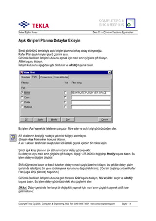 COMPUTERS &
COMPUTERS &
ENGINEERING
ENGINEERING
Xsteel Eğitim Kursu

Ders 11 – Çizim ve Yazdõrma Egzersizleri

Aşõk Kirişleri Planõna Detaylar Ekleyin
Şimdi görüntüyü temizleyip aşõk kirişleri planõna birkaç detay ekleyeceğiz.
Rafter Plan (aşõk kirişleri plan) çizimini açõn.
Görüntü özellikleri iletişim kutusunu açmak için mavi sõnõr çizgisine çift tõklayõn.
Filter tuşunu tõklayõn.
İletişim kutusunu aşağõdaki gibi doldurun ve Modify tuşuna basõn.

Bu işlem Part name’de listelenen parçalarõ filtre eder ve aşõk kirişi görünüşünden siler.
A/1 akslarõnõn kesiştiği noktaya yakõn bir bölgeyi zoomlayõn.
Create view from view ikonuna tõklayõn.
A ve 1 akslarõ tarafõndan oluşturulan sol üstteki çeyrek içinden bir nokta seçin.
Şimdi aşõk kirişi planõnõn sol alt kõsmõnda bir detay görünecektir.
Bu detayõn koyu mavi sõnõr çizgisine çift tõklayõn. ölçeği 1/25.0000’e değiştirip Modify tuşuna basõn. Bu
işlem detayõn ölçeğini büyütür.
Shift düğmesine basõn ve basõlõ tutarken detayõn mavi çizgisi üzerine tõklayõn, bu şekilde detayõ çizim
içerisinde istediğiniz bir yere sürükleyerek konumunu değiştirebilirsiniz. ( Dersin başlangõcõndaki Rafter
Plan (Aşõk kirişi planõna) başvurun.)
Görüntü özellikleri iletişim kutusuna geri dönerek Grid tuşuna tõklayõn, Not visible’õ seçin ve Modify
tuşuna basõn. Bu işlem detay görüntüsündeki aks çizgilerini siler.
Dikkat: Detay içerisinde herhangi bir değişiklik yapmak için mavi sõnõr çizgisini seçerek aktif hale
getirmelisiniz.

Copyright Tekla Oyj 2000, Computers & Engineering 2002 Tel: 0049 6406 73667 www.comp-engineering.com

Sayfa 11-4

 