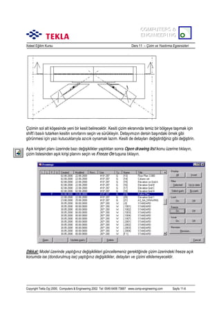 COMPUTERS &
COMPUTERS &
ENGINEERING
ENGINEERING
Xsteel Eğitim Kursu

Ders 11 – Çizim ve Yazdõrma Egzersizleri

Çizimin sol alt köşesinde yeni bir kesit belirecektir. Kesiti çizim ekranõnda temiz bir bölgeye taşõmak için
shift’i basõlõ tutarken kesitin sõnõrlarõnõ seçin ve sürükleyin. Detayõmõzõn dersin başõndaki örnek gibi
görünmesi için yazõ kutucuklarõyla azõcõk oynamak lazõm. Kesiti de detaylarõ değiştirdiğiniz gibi değiştirin.
Aşõk kirişleri planõ üzerinde bazõ değişiklikler yaptõktan sonra Open drawing list ikonu üzerine tõklayõn,
çizim listesinden aşõk kirişi planõnõ seçin ve Freeze On tuşuna tõklayõn.

Dikkat: Model üzerinde yaptõğõnõz değişiklikleri güncellemeniz gerektiğinde çizim üzerindeki freeze açõk
konumda ise (dondurulmuş ise) yaptõğõnõz değişiklikler, detaylarõ ve çizimi etkilemeyecektir.

Copyright Tekla Oyj 2000, Computers & Engineering 2002 Tel: 0049 6406 73667 www.comp-engineering.com

Sayfa 11-6

 