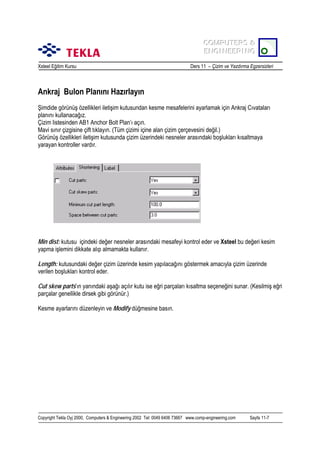 COMPUTERS &
COMPUTERS &
ENGINEERING
ENGINEERING
Xsteel Eğitim Kursu

Ders 11 – Çizim ve Yazdõrma Egzersizleri

Ankraj Bulon Planõnõ Hazõrlayõn
Şimdide görünüş özellikleri iletişim kutusundan kesme mesafelerini ayarlamak için Ankraj Cõvatalarõ
planõnõ kullanacağõz.
Çizim listesinden AB1 Anchor Bolt Plan’õ açõn.
Mavi sõnõr çizgisine çift tõklayõn. (Tüm çizimi içine alan çizim çerçevesini değil.)
Görünüş özellikleri iletişim kutusunda çizim üzerindeki nesneler arasõndaki boşluklarõ kõsaltmaya
yarayan kontroller vardõr.

Min dist: kutusu içindeki değer nesneler arasõndaki mesafeyi kontrol eder ve Xsteel bu değeri kesim
yapma işlemini dikkate alõp almamakta kullanõr.
Length: kutusundaki değer çizim üzerinde kesim yapõlacağõnõ göstermek amacõyla çizim üzerinde
verilen boşluklarõ kontrol eder.
Cut skew parts’õn yanõndaki aşağõ açõlõr kutu ise eğri parçalarõ kõsaltma seçeneğini sunar. (Kesilmiş eğri
parçalar genellikle dirsek gibi görünür.)
Kesme ayarlarõnõ düzenleyin ve Modify düğmesine basõn.

Copyright Tekla Oyj 2000, Computers & Engineering 2002 Tel: 0049 6406 73667 www.comp-engineering.com

Sayfa 11-7

 
