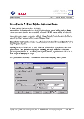 COMPUTERS &
COMPUTERS &
ENGINEERING
ENGINEERING
Xsteel Eğitim Kursu

Ders 11 – Çizim ve Yazdõrma Egzersizleri

Makas Çizimini A 1 Çizim Kağõdõna Sõğdõrmaya Çalõşõn
İlk olarak makasõn asamble çizimlerini oluşturalõm.
Makas çizimine ölçüler eklemeden önce ölçeği A 1 çizim kağõdõna sõğacak şekilde ayarlayõn. Xsteel
muhtemelen makasõ önceden tanõmlõ olarak AO kağõdõna (1152*828) sõğacak şekilde yerleştirecektir.
Makas çizimini açõn ve çizim penceresine sağ tuşla tõklayõp Properties’i seçin. Bu çizimin özelliklerine
ulaşmak için iletişim kutusunun alt kõsmõndaki Get tuşuna tõklayõn.
Size definition mode’(ebat tanõm modu) unu Autosize’(otomatik ebatlandõrma) dan Specified size’ a
(belşirtilmiş ebat) değiştirin.
Layout (plankote) tuşuna dokunun ve sonra Autoscale on/off (otomatik ölçek) kontrol kutusundaki
işareti kaldõrõn. Table layout (tablolar planõ) için assembly_A1’i seçin. Main View Scales (temel
görüntü ölçekleri) alanõnda ve Cut Scales (kesim ölçekleri) alanõnda, ölçekler listesinin sonuna 20 25
30 35 ekleyin ve Modify tuşuna tõklayõn.
Bu ölçekler Xsteel’in asambleyi A1 çizim kağõdõna yerleştirirken deneyeceği farklõ ölçeklerdir.

Copyright Tekla Oyj 2000, Computers & Engineering 2002 Tel: 0049 6406 73667 www.comp-engineering.com

Sayfa 11-8

 