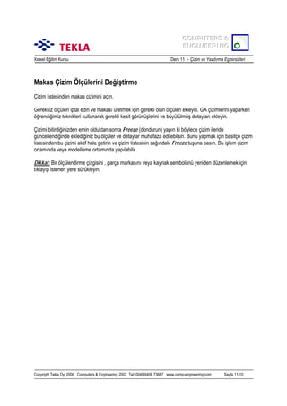 COMPUTERS &
COMPUTERS &
ENGINEERING
ENGINEERING
Xsteel Eğitim Kursu

Ders 11 – Çizim ve Yazdõrma Egzersizleri

Makas Çizim Ölçülerini Değiştirme
Çizim listesinden makas çizimini açõn.
Gereksiz ölçüleri iptal edin ve makasõ üretmek için gerekli olan ölçüleri ekleyin. GA çizimlerini yaparken
öğrendiğimiz teknikleri kullanarak gerekli kesit görünüşlerini ve büyütülmüş detaylarõ ekleyin.
Çizimi bitirdiğinizden emin olduktan sonra Freeze (dondurun) yapõn ki böylece çizim ileride
güncellendiğinde eklediğiniz bu ölçüler ve detaylar muhafaza edilebilsin. Bunu yapmak için basitçe çizim
listesinden bu çizimi aktif hale getirin ve çizim listesinin sağõndaki Freeze tuşuna basõn. Bu işlem çizim
ortamõnda veya modelleme ortamõnda yapõlabilir.
Dikkat: Bir ölçülendirme çizgisini , parça markasõnõ veya kaynak sembolünü yeniden düzenlemek için
tõklayõp istenen yere sürükleyin.

Copyright Tekla Oyj 2000, Computers & Engineering 2002 Tel: 0049 6406 73667 www.comp-engineering.com

Sayfa 11-10

 