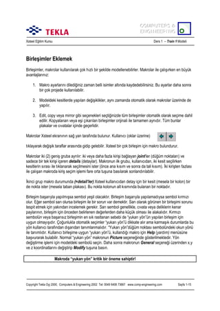 COMPUTERS &
COMPUTERS &
ENGINEERING
ENGINEERING
Xsteel Eğitim Kursu

Ders 1 – Train 1 Modeli

Birleşimler Eklemek
Birleşimler, makrolar kullanõlarak çok hõzlõ bir şekilde modellenebilirler. Makrolar ile çalõşõrken en büyük
avantajlarõnõz:
1. Makro ayarlarõnõ dilediğiniz zaman belli isimler altõnda kaydedebilirsiniz. Bu ayarlar daha sonra
bir çok projede kullanõlabilir.
2. Modeldeki kesitlerde yapõlan değişiklikler, aynõ zamanda otomatik olarak makrolar üzerinde de
yapõlõr.
3. Edit, copy veya mirror gibi seçenekleri seçtiğinizde tüm birleşimler otomatik olarak seçime dahil
edilir. Kopyalanan veya eşi çõkarõlan birleşimler orijinali ile tamamen aynõdõr. Tüm bunlar
plakalar ve cõvatalar içinde geçerlidir.
Makrolar Xsteel ekranõnõn sağ yan tarafõnda bulunur. Kullanõcõ (oklar üzerine)
tõklayarak değişik taraflar arasõnda gidip gelebilir. Xsteel bir çok birleşim için makro bulundurur.
Makrolar iki (2) geniş gruba ayrõlõr: iki veya daha fazla kirişi bağlayan joint’ler (düğüm noktalarõ) ve
sadece bir tek kirişi içeren details (detaylar). Makronun ilk grubu, kullanõcõdan, iki kesit seçilirken
kesitlerin sõrasõ ile tõklanarak seçilmesini ister (önce ana kõsõm ve sonra da tali kõsõm). İki kirişten fazlasõ
ile çalõşan makroda kiriş seçim işlemi fare orta tuşuna basõlarak sonlandõrõlabilir.
İkinci grup makro durumunda (=detail’ler) Xsteel kullanõcõdan detay için bir kesit (mesela bir kolon) bir
de nokta ister (mesela taban plakasõ). Bu nokta kolonun alt kõsmõnda bulanan bir noktadõr.
Birleşim başarõyla yapõlmõşsa sembol yeşil olacaktõr. Birleşim başarõyla yapõlamadõysa sembol kõrmõzõ
olur. Eğer sembol sarõ olursa birleşim ile bir sorun var demektir. Sarõ olarak görünen bir birleşimi sorunu
tespit etmek için yakõndan incelemek gerekir. Sarõ sembol genellikle, cõvata veya deliklerin kenar
paylarõnõn, birleşim için önceden belirlenen değerlerden daha küçük olmasõ ile alakalõdõr. Kõrmõzõ
sembolün veya başarõsõz birleşimin en sõk rastlanan sebebi de “yukarõ yön”ün yapõlan birleşim için
uygun olmayõşõdõr. Çoğunlukla otomatik seçimler “yukarõ yön”ü dikkate alõr ama karmaşõk durumlarda bu
yön kullanõcõ tarafõndan dõşarõdan tanõmlanmalõdõr. “Yukarõ yön”düğüm noktasõ sembolündeki okun yönü
ile tanõmlõdõr. Kullanõcõ birleşime uygun “yukarõ yön”ü, kullandõğõ makro için Help (yardõm) menüsüne
başvurarak bulabilir. Normal “yukarõ yön” makronun Picture seçeneğinde gösterilmektedir. Yön
değiştirme işlemi için modeldeki sembolü seçin. Daha sonra makronun General seçeneği üzerinden x,y
ve z koordinatlarõnõ değiştirip Modify tuşuna basõn.
Makroda “yukarõ yön” kritik bir öneme sahiptir!

Copyright Tekla Oyj 2000, Computers & Engineering 2002 Tel: 0049 6406 73667 www.comp-engineering.com

Sayfa 1-15

 