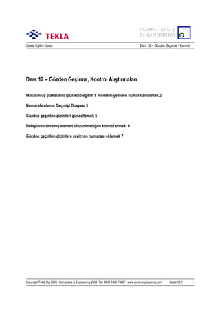COMPUTERS &
COMPUTERS &
ENGINEERING
ENGINEERING
Xsteel Eğitim Kursu

Ders 12 - Gözden Geçirme - Kontrol

Ders 12 – Gözden Geçirme, Kontrol Alõştõrmalarõ
Makasõn uç plakalarõnõ iptal edip eğitim 8 modelini yeniden numaralandõrmak 2
Numaralandõrma Geçmişi Dosyasõ 3
Gözden geçirilen çizimleri güncellemek 5
Detaylandõrõlmamõş eleman olup olmadõğõnõ kontrol etmek 6
Gözden geçirilen çizimlere revizyon numarasõ eklemek 7

Copyright Tekla Oyj 2000, Computers & Engineering 2002 Tel: 0049 6406 73667 www.comp-engineering.com

Sayfa 12-1

 