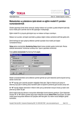 COMPUTERS &
COMPUTERS &
ENGINEERING
ENGINEERING
Xsteel Eğitim Kursu

Ders 12 - Gözden Geçirme - Kontrol

Makaslardan uç plakalarõnõ iptal etmek ve eğitim modeli 8’i yeniden
numaralandõrmak
Gözden geçirmeye örnek olmasõ amacõyla, basitçe makasõn sol ucundaki uç plaka birleşimini iptal edip
bunun model çizimi üzerinde nasõl bir etki yapacağõnõ inceleyeceğiz.
Eğitim modeli 8’in üç boyutlu görünüşünü açõn ve makasõn sol başõnõ zoomlayõn.
Makasõn sol ucundan, üst başlõk üzerindeki uç plakasõ düğüm noktasõ sembolünü aktif hale getirip silin.
Şimdi herhangi bir rapor çalõştõrõp etkilenen çizimleri açmadan önce modeli yeni baştan
numaralandõrmalõyõz.
Setup çekme menüsünden Numbering Setup iletişim kutusu içindeki ayarlarõ kontrol edin. Revize
edilecek elemanlarda “mümkünse numarayõ koru” ayarõnõ yapmakta mümkündür.
Tools çekme menüsünden Numbering-Full’u seçin.

Modeli numaralandõrdõktan sonra etkilenen çizimleri görmek için çizim listesinde üzerine bayrak konmuş
olanlarõ kontrol edin.
Bir “P” bayrağõ çizim üzerinde parçalarõn değiştiğini ifade eder. Diğer bir ifade ile yeni parça mõ
eklenmiş veya iptal mi edilmiş yoksa nesnelerin şekil ve ölçülerimi yenilenmiş gibi sorulara cevap verir.
Bir “N” bayrağõ değişen elemanlarõn miktarõnõ bildir yani şu elemandan revizyon öncesi şu kadar vardõ
şimdi ise şu kadar var gibi.
Şimdi model içinde kaç elemanõn revizyondan etkilendiğini kontrol etmemiz gerekiyor. Çizim listesinden
önünde “P” ve “N” beliren çizimleri seçip seçim listesinde bulunan Select Parts tuşuna basõn. Bu işlem
model içinde revizyondan etkilenen tüm parçalarõ aktif hale getirir. Bu nelerin revize edildiğinin görsel
kontrolüdür.
Copyright Tekla Oyj 2000, Computers & Engineering 2002 Tel: 0049 6406 73667 www.comp-engineering.com

Sayfa 12-2

 