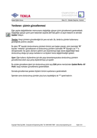COMPUTERS &
COMPUTERS &
ENGINEERING
ENGINEERING
Xsteel Eğitim Kursu

Ders 12 - Gözden Geçirme - Kontrol

Yenilenen çizimin güncellenmesi
Eğer yapõlan değişikliklerden memnunsanõz değişikliğe uğrayan çizimi güncellemeniz gerekmektedir.
Değişikliğe uğrayan çizimi çizim listesinden seçerek aktif hale getirin ve seçim listesinin en altõndaki
Update’i tõklayõn.
Tavsiye: Hangi çizimlerin güncellendiğini bir yere not edin. Bu, ileride bu çizimleri kullanmanõz
gerektiğinde yardõmcõ olacaktõr.
Bu işlem “P” bayraklõ dondurulmamõş çizimlerin tümünü yeni baştan çizecek, çizim üzerindeki “N”
bayraklõ “miktarlarõ” güncelleyecek ve dondurulmuş çizimlerin üzerindeki “P” bayrağõnõ da “*”’a
dönüştürecektir. Bu işaret, elemanõn şeklinin yeni düzenlemeye bağlõ olarak değiştirildiğini fakat
dondurulmuş olduğu için parça markalarõnõn ve ölçülerin henüz değiştirilmediğini gösterir.
Uyarõ: Eğer kullanõcõ ölçülendirme işini elle yapõp tamamlamayacaksa dondurulmuş çizimlerin
güncellenmesi eksik veya yanlõş ölçülendirmeye yol açabilir.
Bu yüzden güncelleme işlemi için dondurulmuş çizimi açõp Edit çekme menüsünden Update Marks- All
Parts’õ seçip markalarõ güncellemeniz gerekmektedir.
Sonrada güncellenmesi gereken ölçülerin tümünü ayarlamanõz gerekmektedir.
İşlemden sonra dondurulmuş çizimden çõkõp bunu kaydettiğiniz de “*” işareti kaldõrõlõr.

Copyright Tekla Oyj 2000, Computers & Engineering 2002 Tel: 0049 6406 73667 www.comp-engineering.com

Sayfa 12-5

 