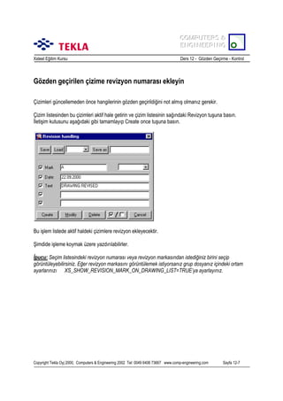 COMPUTERS &
COMPUTERS &
ENGINEERING
ENGINEERING
Xsteel Eğitim Kursu

Ders 12 - Gözden Geçirme - Kontrol

Gözden geçirilen çizime revizyon numarasõ ekleyin
Çizimleri güncellemeden önce hangilerinin gözden geçirildiğini not almõş olmanõz gerekir.
Çizim listesinden bu çizimleri aktif hale getirin ve çizim listesinin sağõndaki Revizyon tuşuna basõn.
İletişim kutusunu aşağõdaki gibi tamamlayõp Create once tuşuna basõn.

Bu işlem listede aktif haldeki çizimlere revizyon ekleyecektir.
Şimdide işleme koymak üzere yazdõrõlabilirler.
İpucu: Seçim listesindeki revizyon numarasõ veya revizyon markasõndan istediğiniz birini seçip
görüntüleyebilirsiniz. Eğer revizyon markasõnõ görüntülemek istiyorsanõz grup dosyanõz içindeki ortam
ayarlarõnõzõ XS_SHOW_REVISION_MARK_ON_DRAWING_LIST=TRUE’ya ayarlayõnõz.

Copyright Tekla Oyj 2000, Computers & Engineering 2002 Tel: 0049 6406 73667 www.comp-engineering.com

Sayfa 12-7

 