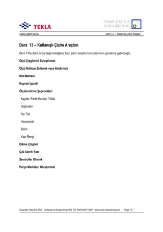 COMPUTERS &
COMPUTERS &
ENGINEERING
ENGINEERING
Xsteel Eğitim Kursu

Ders 13 – Kullanõşlõ Çizim Araçlarõ

Ders 13 – Kullanõşlõ Çizim Araçlarõ
Ders 13’te daha önce değinmediğimiz bazõ çizim araçlarõnõn kullanõmõnõ gündeme getireceğiz.
Ölçü Çizgilerini Birleştirmek
Ölçü Noktasõ Eklemek veya Kaldõrmak
Kot Markasõ
Kaynak İşareti
Ölçülendirme Şeçenekleri
Kaydet, Farklõ Kaydet, Yükle
Doğrudan
Açõ Tipi
Hassasiyet
Biçim
Yazõ Rengi
Dikine Çizgiler
Çok Satõrlõ Yazõ
Semboller Girmek
Parça Markalarõ Oluşturmak

Copyright Tekla Oyj 2000, Computers & Engineering 2002 Tel: 0049 6406 73667 www.comp-engineering.com

Page 13-1

 