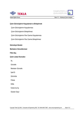 COMPUTERS &
COMPUTERS &
ENGINEERING
ENGINEERING
Xsteel Eğitim Kursu

Ders 13 – Kullanõşlõ Çizim Araçlarõ

Çizim Görünüşlerini Kopyalamak ve Birleştirmek
Çizim Görünüşlerinin Kopyalanmasõ
Çizim Görünüşlerinin Birleştirilmesi
Çizim Görünüşlerinin Plan Üzerine Kopyalanmasõ
Çizim Görünüşlerinin Plan Üzerine Birleştirilmesi
Görüntüyü Döndür
Markalarõn Güncellenmesi
Filtre Seç
Çizim Listesi Komutlarõ
Aç
Güncelle
Markalarõ Güncelle
İptal Et
Görüntüle
Filtrele
Kilitle
Kullanõma Aç
Gözden Geçir

Copyright Tekla Oyj 2000, Computers & Engineering 2002 Tel: 0049 6406 73667 www.comp-engineering.com

Sayfa 13-2

 