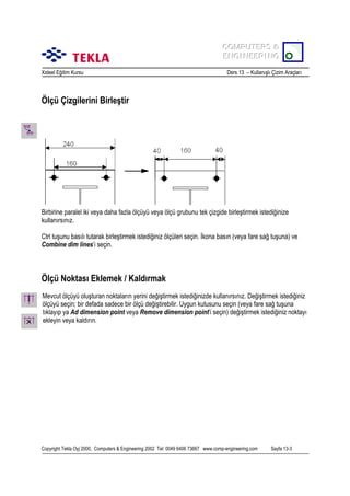 COMPUTERS &
COMPUTERS &
ENGINEERING
ENGINEERING
Xsteel Eğitim Kursu

Ders 13 – Kullanõşlõ Çizim Araçlarõ

Ölçü Çizgilerini Birleştir

Birbirine paralel iki veya daha fazla ölçüyü veya ölçü grubunu tek çizgide birleştirmek istediğinize
kullanõrsõnõz.
Ctrl tuşunu basõlõ tutarak birleştirmek istediğiniz ölçüleri seçin. İkona basõn (veya fare sağ tuşuna) ve
Combine dim lines’i seçin.

Ölçü Noktasõ Eklemek / Kaldõrmak
Mevcut ölçüyü oluşturan noktalarõn yerini değiştirmek istediğinizde kullanõrsõnõz. Değiştirmek istediğiniz
ölçüyü seçin; bir defada sadece bir ölçü değiştirebilir. Uygun kutusunu seçin (veya fare sağ tuşuna
tõklayõp ya Ad dimension point veya Remove dimension point’i seçin) değiştirmek istediğiniz noktayõ
ekleyin veya kaldõrõn.

Copyright Tekla Oyj 2000, Computers & Engineering 2002 Tel: 0049 6406 73667 www.comp-engineering.com

Sayfa 13-3

 