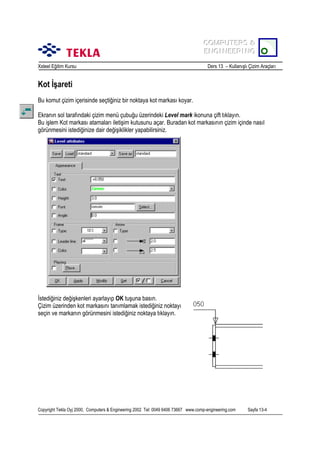 COMPUTERS &
COMPUTERS &
ENGINEERING
ENGINEERING
Xsteel Eğitim Kursu

Ders 13 – Kullanõşlõ Çizim Araçlarõ

Kot İşareti
Bu komut çizim içerisinde seçtiğiniz bir noktaya kot markasõ koyar.
Ekranõn sol tarafõndaki çizim menü çubuğu üzerindeki Level mark ikonuna çift tõklayõn.
Bu işlem Kot markasõ atamalarõ iletişim kutusunu açar. Buradan kot markasõnõn çizim içinde nasõl
görünmesini istediğinize dair değişiklikler yapabilirsiniz.

İstediğiniz değişkenleri ayarlayõp OK tuşuna basõn.
Çizim üzerinden kot markasõnõ tanõmlamak istediğiniz noktayõ
seçin ve markanõn görünmesini istediğiniz noktaya tõklayõn.

Copyright Tekla Oyj 2000, Computers & Engineering 2002 Tel: 0049 6406 73667 www.comp-engineering.com

Sayfa 13-4

 