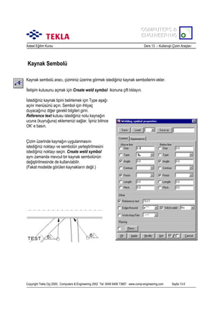COMPUTERS &
COMPUTERS &
ENGINEERING
ENGINEERING
Xsteel Eğitim Kursu

Ders 13 – Kullanõşlõ Çizim Araçlarõ

Kaynak Sembolü
Kaynak sembolü aracõ, çiziminiz üzerine görmek istediğiniz kaynak sembollerini ekler.
İletişim kutusunu açmak için Create weld symbol ikonuna çift tõklayõn.
İstediğiniz kaynak tipini belirlemek için Type aşağõ
açõlõr menüsünü açõn. Sembol için ihtiyaç
duyacağõnõz diğer gerekli bilgileri girin.
Reference text kutusu istediğiniz notu kaynağõn
ucuna (kuyruğuna) eklemenizi sağlar. İşiniz bitince
OK’ e basõn.
Çizim üzerinde kaynağõn uygulanmasõnõ
istediğiniz noktayõ ve sembolün yerleştirilmesini
istediğiniz noktayõ seçin. Create weld symbol
aynõ zamanda mevcut bir kaynak sembolünün
değiştirilmesinde de kullanõlabilir.
(Fakat modelde görülen kaynaklarõn değil.)

Copyright Tekla Oyj 2000, Computers & Engineering 2002 Tel: 0049 6406 73667 www.comp-engineering.com

Sayfa 13-5

 