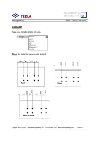 COMPUTERS &
COMPUTERS &
ENGINEERING
ENGINEERING
Xsteel Eğitim Kursu

Ders 13 – Kullanõşlõ Çizim Araçlarõ

Doğrudan
Aşağõ açõlõr menüden bir ölçü stili seçin.

Dikkat: Ara ölçüler her zaman mutlak ölçülerdir.

Relatif

Mutlak

Relatif ve mutlak

Copyright Tekla Oyj 2000, Computers & Engineering 2002 Tel: 0049 6406 73667 www.comp-engineering.com

Sayfa 13-7

 