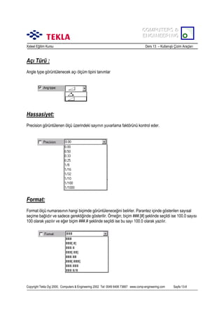 COMPUTERS &
COMPUTERS &
ENGINEERING
ENGINEERING
Xsteel Eğitim Kursu

Ders 13 – Kullanõşlõ Çizim Araçlarõ

Açõ Türü :
Angle type görüntülenecek açõ ölçüm tipini tanõmlar

Hassasiyet:
Precision görüntülenen ölçü üzerindeki sayõnõn yuvarlama faktörünü kontrol eder.

Format:
Format ölçü numarasõnõn hangi biçimde görüntüleneceğini belirler. Parantez içinde gösterilen sayõsal
seçime bağlõdõr ve sadece gerektiğinde gösterilir. Örneğin; biçim ###.[#] şeklinde seçildi ise 100.0 sayõsõ
100 olarak yazõlõr ve eğer biçim ###.# şeklinde seçildi ise bu sayõ 100.0 olarak yazõlõr.

Copyright Tekla Oyj 2000, Computers & Engineering 2002 Tel: 0049 6406 73667 www.comp-engineering.com

Sayfa 13-8

 