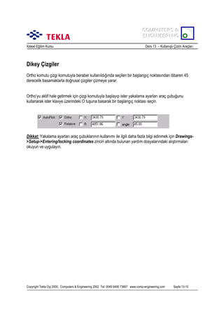 COMPUTERS &
COMPUTERS &
ENGINEERING
ENGINEERING
Xsteel Eğitim Kursu

Ders 13 – Kullanõşlõ Çizim Araçlarõ

Dikey Çizgiler
Ortho komutu çizgi komutuyla beraber kullanõldõğõnda seçilen bir başlangõç noktasõndan itibaren 45
derecelik basamaklarla doğrusal çizgiler çizmeye yarar.
Ortho’yu aktif hale getirmek için çizgi komutuyla başlayõp ister yakalama ayarlarõ araç çubuğunu
kullanarak ister klavye üzerindeki O tuşuna basarak bir başlangõç noktasõ seçin.

Dikkat: Yakalama ayarlarõ araç çubuklarõnõn kullanõmõ ile ilgili daha fazla bilgi edinmek için Drawings>Setup->Entering/locking coordinates zinciri altõnda bulunan yardõm dosyalarõndaki alõştõrmalarõ
okuyun ve uygulayõn.

Copyright Tekla Oyj 2000, Computers & Engineering 2002 Tel: 0049 6406 73667 www.comp-engineering.com

Sayfa 13-10

 