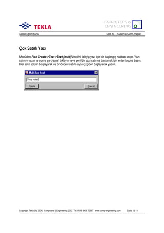 COMPUTERS &
COMPUTERS &
ENGINEERING
ENGINEERING
Xsteel Eğitim Kursu

Ders 13 – Kullanõşlõ Çizim Araçlarõ

Çok Satõrlõ Yazõ
Menüden Pick Create->Text->Text [multi] zincirini izleyip yazõ için bir başlangõç noktasõ seçin. Yazõ
satõrõnõ yazõn ve sonra ya create’õ tõklayõn veya yeni bir yazõ satõrõna başlamak için enter tuşuna basõn.
Her satõr soldan başlayarak ve bir önceki satõrla aynõ çizgiden başlayarak yazõlõr.

Copyright Tekla Oyj 2000, Computers & Engineering 2002 Tel: 0049 6406 73667 www.comp-engineering.com

Sayfa 13-11

 