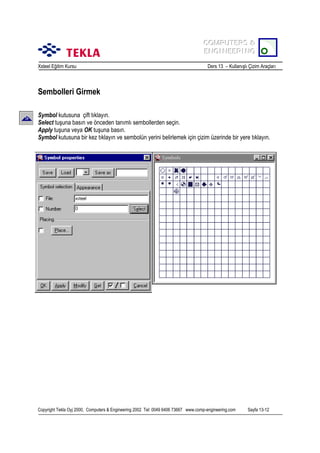 COMPUTERS &
COMPUTERS &
ENGINEERING
ENGINEERING
Xsteel Eğitim Kursu

Ders 13 – Kullanõşlõ Çizim Araçlarõ

Sembolleri Girmek
Symbol kutusuna çift tõklayõn.
Select tuşuna basõn ve önceden tanõmlõ sembollerden seçin.
Apply tuşuna veya OK tuşuna basõn.
Symbol kutusuna bir kez tõklayõn ve sembolün yerini belirlemek için çizim üzerinde bir yere tõklayõn.

Copyright Tekla Oyj 2000, Computers & Engineering 2002 Tel: 0049 6406 73667 www.comp-engineering.com

Sayfa 13-12

 