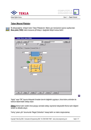 COMPUTERS &
COMPUTERS &
ENGINEERING
ENGINEERING
Xsteel Eğitim Kursu

Ders 1 – Train 1 Modeli

Taban Mesnet Plakalarõ
İlk ekleyeceğimiz birleşim kolon Taban Plakalarõdõr. Makro yan menüsünün üçüncü sayfasõndan
Base plate (1004) makro kutusuna çift tõklayõn. Aşağõdaki iletişim kutusu belirir:

“Apply” veya “OK” tuşuna tõklayarak önceden tanõmlõ değerleri uygulayõn, önce kolonu ardõndan da
kolonun tabanõndaki noktayõ seçin.
Dikkat: Komut satõrõ sizden önce parçayõ sonrada noktayõ seçmenizi isteyecektir.Komut satõrõ bilgisini
sürekli ve dikkatle izleyin.
Yanlõş “yukarõ yön” durumunda “Illegal Z-direction” mesajõ belirir ve makro oluşturulamaz.

Copyright Tekla Oyj 2000, Computers & Engineering 2002 Tel: 0049 6406 73667 www.comp-engineering.com

Sayfa 1-17

 