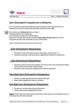 COMPUTERS &
COMPUTERS &
ENGINEERING
ENGINEERING
Xsteel Eğitim Kursu

Ders 13 – Kullanõşlõ Çizim Araçlarõ

Çizim Görünüşlerinin Kopyalanmasõ ve Birleştirme
Bu ve buna ilişkin komutlar (plana bağlõ görünüş çizimi kopyalama, plana bağlõ görünüş çizimi
birleştirme) bir çizimden bir başka çizime görünüşler eklemenize olanak sağlar.
Çizim listesini açõn.(Drawing list kutusuna tõklayõn.)
Listedeki çizimlerden birini rasgele açõn.
Çizim listesinden bir başka çizimi aktif hale getirin.
Ekranõn üst kõsmõndaki çizim menüsü üzerinden Create->Copy drawing views zincirini seçin.
Kopyalanan çizimden alõnan görünüşler açõk çizim üzerinde belirir.
Copy ve linking komutlarõ arasõnda çok az farklõlõk vardõr.

Çizim Görünüşlerinin Kopyalanmasõ:
•
•

Görünüşleri bir plan kullanmadan kopyalar. (başlõk bloğu, malzeme listesi v.b.)
Kopyalanan görünüşler model içinde yapõlan değişikliklerden etkilenmez, güncellenmez.

Çizim Görünüşlerinin Birleştirilmesi:
•
•

Kopyalama (Copy) komutuna benzer şekilde “Link drawing views” (Çizim görünüşlerini birleştir)
komutu çizimleri bir plana bağlõ olmadan birleştirir.
Görünüşler model içinde yapõlan değişikliklerden etkilenerek güncellenir.

Plana Bağlõ Çizim Görünüşlerinin Kopyalanmasõ:
•
•

Adõndan da anlaşõlacağõ gibi planlar görünüşlerle birlikte gelir.
Model içindeki değişikliklerden etkilenir, güncellenir.

Plan Bağlõ Çizim Görünüşlerinin Birleştirilmesi:
•
•

Bu işlem aynõ zamanda plana bağlõ görünüşler ekler.
Model üzerinde yapõlan değişikliklerden etkilenir.

Dikkat: Bir Plana bağlõ olarak eklenmiş çizim görünüşlerine sahip çizimler, planõn görülebilir olmasõ için
önce kapanmalõ sonra tekrar açõlmalõdõr.
Copyright Tekla Oyj 2000, Computers & Engineering 2002 Tel: 0049 6406 73667 www.comp-engineering.com

Sayfa 13-14

 