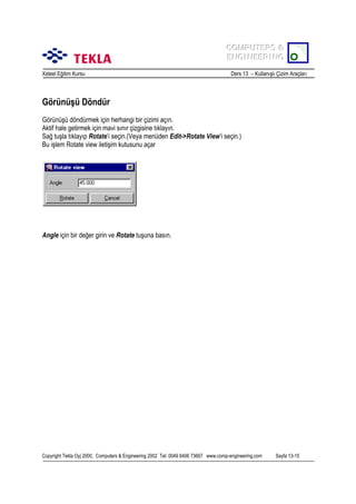 COMPUTERS &
COMPUTERS &
ENGINEERING
ENGINEERING
Xsteel Eğitim Kursu

Ders 13 – Kullanõşlõ Çizim Araçlarõ

Görünüşü Döndür
Görünüşü döndürmek için herhangi bir çizimi açõn.
Aktif hale getirmek için mavi sõnõr çizgisine tõklayõn.
Sağ tuşla tõklayõp Rotate’i seçin.(Veya menüden Edit->Rotate View’i seçin.)
Bu işlem Rotate view iletişim kutusunu açar

Angle için bir değer girin ve Rotate tuşuna basõn.

Copyright Tekla Oyj 2000, Computers & Engineering 2002 Tel: 0049 6406 73667 www.comp-engineering.com

Sayfa 13-15

 
