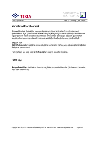 COMPUTERS &
COMPUTERS &
ENGINEERING
ENGINEERING
Xsteel Eğitim Kursu

Ders 13 – Kullanõşlõ Çizim Araçlarõ

Markalarõn Güncellenmesi
Bir model üzerinde değişiklikler yapõldõğõnda çizimlerin tekrar açõlmadan önce güncellenmesi
gerekmektedir. Eğer çizim üzerinde Freeze özelliği açõk değilse güncelleme yapõldõğõnda markalar ve
ölçüler otomatik olarak güncellenir. Eğer Freeze (Dondurmak) özelliği açõk ise çizimi güncellemek
istediğinizde onu açõp markalarõ güncellemeniz ve ölçüleri de elle oluşturmanõz gerekmektedir.
Bir çizimi açõn.
Edit->Update marks’õ seçtiğiniz zaman istediğiniz herhangi bir markayõ veya isterseniz tümünü birden
değiştirme şansõnõz vardõr.
Tüm markalarõ sağ tuşla tõklayõp Update marks’õ seçerek güncelleyebilirsiniz.

Filtre Seç
Setup->Select filter zinciri ekran üzerinden seçilebilecek nesneleri tanõmlar. (Modelleme ortamõndan
veya çizim ortamõndan)

Copyright Tekla Oyj 2000, Computers & Engineering 2002 Tel: 0049 6406 73667 www.comp-engineering.com

Sayfa 13-16

 