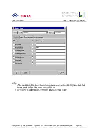 COMPUTERS &
COMPUTERS &
ENGINEERING
ENGINEERING
Xsteel Eğitim Kursu

Ders 13 – Kullanõşlõ Çizim Araçlarõ

Notlar:
1. Filtre zinciri ile ilgili bilgiler model içindeymiş gibi tamamen görünmelidir.(Büyük harflerle ifade
etmek, küçük harflerle ifade etmek, tam isimler v.s.)
2. bir nesnenin seçilebilmesi için model içinde görülebilir olmasõ gerekir

Copyright Tekla Oyj 2000, Computers & Engineering 2002 Tel: 0049 6406 73667 www.comp-engineering.com

Sayfa 13-17

 