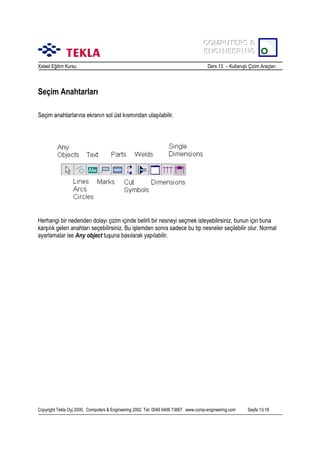 COMPUTERS &
COMPUTERS &
ENGINEERING
ENGINEERING
Xsteel Eğitim Kursu

Ders 13 – Kullanõşlõ Çizim Araçlarõ

Seçim Anahtarlarõ
Seçim anahtarlarõna ekranõn sol üst kõsmõndan ulaşõlabilir.

Herhangi bir nedenden dolayõ çizim içinde belirli bir nesneyi seçmek isteyebilirsiniz, bunun için buna
karşõlõk gelen anahtarõ seçebilirsiniz. Bu işlemden sonra sadece bu tip nesneler seçilebilir olur. Normal
ayarlamalar ise Any object tuşuna basõlarak yapõlabilir.

Copyright Tekla Oyj 2000, Computers & Engineering 2002 Tel: 0049 6406 73667 www.comp-engineering.com

Sayfa 13-18

 