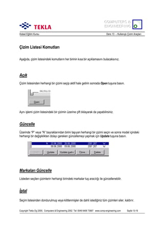 COMPUTERS &
COMPUTERS &
ENGINEERING
ENGINEERING
Xsteel Eğitim Kursu

Ders 13 – Kullanõşlõ Çizim Araçlarõ

Çizim Listesi Komutlarõ
Aşağõda, çizim listesindeki komutlarõn her birinin kõsa bir açõklamasõnõ bulacaksõnõz.

Açõk
Çizim listesinden herhangi bir çizimi seçip aktif hale getirin sonrada Open tuşuna basõn.

Aynõ işlemi çizim listesindeki bir çizimin üzerine çift tõklayarak da yapabilirsiniz.

Güncelle
Üzerinde “P” veya “N” bayraklarõndan birini taşõyan herhangi bir çizimi seçin ve sonra model içindeki
herhangi bir değişiklikten dolayõ gereken güncellemeyi yapmak için Update tuşuna basõn.

Markalarõ Güncelle
Listeden seçilen çizimlerin herhangi birindeki markalar tuş aracõlõğõ ile güncellenebilir.

İptal
Seçim listesinden dondurulmuş veya kilitlenmişler de dahil istediğiniz tüm çizimleri siler, kaldõrõr.
Copyright Tekla Oyj 2000, Computers & Engineering 2002 Tel: 0049 6406 73667 www.comp-engineering.com

Sayfa 13-19

 