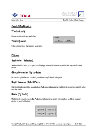 COMPUTERS &
COMPUTERS &
ENGINEERING
ENGINEERING
Xsteel Eğitim Kursu

Ders 13 – Kullanõşlõ Çizim Araçlarõ

Görüntüle (Display)
Tümünü (All)
Listelenen tüm çizimleri görüntüler.

Tersini (Invert)
Filtre edilen grubun dõşõndakileri görüntüler.

Filtreler
Seçilenler (Selected)
Seçilen bir çizimi veya çizim gurubunu filtreleyip onlarõ çizim listesinde görülebilen yegane çizimlere
çevirir.

Güncellenmişler (Up to date)
Bu, sadece güncellenmiş çizimleri çizim listesinde görülebilir hale getirir.

Seçili Kõsõmlar (Select Parts)
Çizimleri listeden seçtikten sonra Select Parts tuşuna basarsanõz model içinde seçilenlere karşõlõk gelen
parçalar parlar.

Kõsmi (By Parts)
Model içinde nesneleri seçip By Parts tuşuna basarsanõz, seçim listesi sadece seçtiğiniz parçalar
görülecek şekilde filtrelenir.

Copyright Tekla Oyj 2000, Computers & Engineering 2002 Tel: 0049 6406 73667 www.comp-engineering.com

Sayfa 13-20

 
