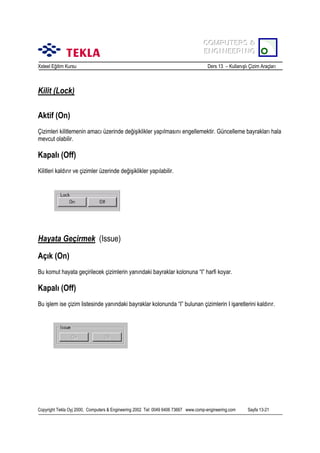 COMPUTERS &
COMPUTERS &
ENGINEERING
ENGINEERING
Xsteel Eğitim Kursu

Ders 13 – Kullanõşlõ Çizim Araçlarõ

Kilit (Lock)
Aktif (On)
Çizimleri kilitlemenin amacõ üzerinde değişiklikler yapõlmasõnõ engellemektir. Güncelleme bayraklarõ hala
mevcut olabilir.

Kapalõ (Off)
Kilitleri kaldõrõr ve çizimler üzerinde değişiklikler yapõlabilir.

Hayata Geçirmek (Issue)
Açõk (On)
Bu komut hayata geçirilecek çizimlerin yanõndaki bayraklar kolonuna “I” harfi koyar.

Kapalõ (Off)
Bu işlem ise çizim listesinde yanõndaki bayraklar kolonunda “I” bulunan çizimlerin I işaretlerini kaldõrõr.

Copyright Tekla Oyj 2000, Computers & Engineering 2002 Tel: 0049 6406 73667 www.comp-engineering.com

Sayfa 13-21

 