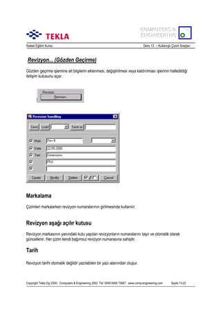 COMPUTERS &
COMPUTERS &
ENGINEERING
ENGINEERING
Xsteel Eğitim Kursu

Ders 13 – Kullanõşlõ Çizim Araçlarõ

Revizyon... (Gözden Geçirme)
Gözden geçirme işlemine ait bilgilerin eklenmesi, değiştirilmesi veya kaldõrõlmasõ işlerinin halledildiği
iletişim kutusunu açar.

Markalama
Çizimleri markalarken revizyon numaralarõnõn girilmesinde kullanõlõr.

Revizyon aşağõ açõlõr kutusu
Revizyon markasõnõn yanõndaki kutu yapõlan revizyonlarõn numaralarõnõ taşõr ve otomatik olarak
güncellenir. Her çizim kendi bağõmsõz revizyon numarasõna sahiptir.

Tarih
Revizyon tarihi otomatik değildir yazõlabilen bir yazõ alanõndan oluşur.

Copyright Tekla Oyj 2000, Computers & Engineering 2002 Tel: 0049 6406 73667 www.comp-engineering.com

Sayfa 13-22

 
