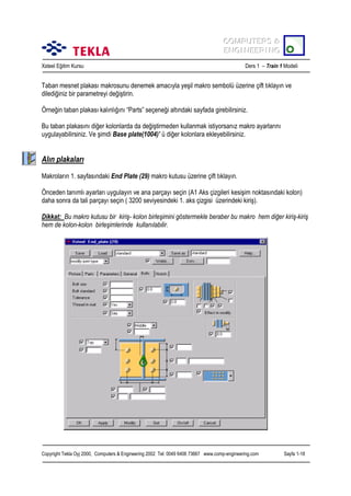 COMPUTERS &
COMPUTERS &
ENGINEERING
ENGINEERING
Xsteel Eğitim Kursu

Ders 1 – Train 1 Modeli

Taban mesnet plakasõ makrosunu denemek amacõyla yeşil makro sembolü üzerine çift tõklayõn ve
dilediğiniz bir parametreyi değiştirin.
Örneğin taban plakasõ kalõnlõğõnõ “Parts” seçeneği altõndaki sayfada girebilirsiniz.
Bu taban plakasõnõ diğer kolonlarda da değiştirmeden kullanmak istiyorsanõz makro ayarlarõnõ
uygulayabilirsiniz. Ve şimdi Base plate(1004)’ ü diğer kolonlara ekleyebilirsiniz.

Alõn plakalarõ
Makrolarõn 1. sayfasõndaki End Plate (29) makro kutusu üzerine çift tõklayõn.
Önceden tanõmlõ ayarlarõ uygulayõn ve ana parçayõ seçin (A1 Aks çizgileri kesişim noktasõndaki kolon)
daha sonra da tali parçayõ seçin ( 3200 seviyesindeki 1. aks çizgisi üzerindeki kiriş).
Dikkat: Bu makro kutusu bir kiriş- kolon birleşimini göstermekle beraber bu makro hem diğer kiriş-kiriş
hem de kolon-kolon birleşimlerinde kullanõlabilir.

Copyright Tekla Oyj 2000, Computers & Engineering 2002 Tel: 0049 6406 73667 www.comp-engineering.com

Sayfa 1-18

 