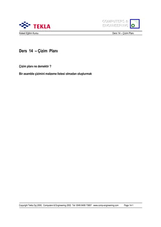 COMPUTERS &
COMPUTERS &
ENGINEERING
ENGINEERING
Xsteel Eğitim Kursu

Ders 14 – Çizim Planõ

Ders 14 – Çizim Planõ

Çizim planõ ne demektir ?
Bir asamble çizimini malzeme listesi olmadan oluşturmak

Copyright Tekla Oyj 2000, Computers & Engineering 2002 Tel: 0049 6406 73667 www.comp-engineering.com

Page 14-1

 