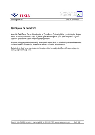 COMPUTERS &
COMPUTERS &
ENGINEERING
ENGINEERING
Xsteel Eğitim Kursu

Ders 14 – Çizim Planõ

Çizim planõ ne demektir?
Asamble, Tekil Parça, Genel Düzenlemeler ve Çoklu Parça Çizimleri gibi her çizimin bir plan dosyasõ
vardõr ve bu dosyalar mevcut kağõt ölçülerine göre belirlenmiş özel çizim tipleri ve yine bu kağõtlar
üzerinde gösterilecek şablon yerlerine dair bilgiler içerir.
Bu planlar aracõlõğõyla çizimlerin yerleştirileceği yerler ayarlanõr. Mesela; A1 ve A3 ölçüsündeki çizim sayfalarõna Asamble
çizimleri A3 ve A4 ölçüsündeki çizim sayfalarõna ise tekil parça çizimlerinin yerleştirileceği gibi.
Başka bir örnek olarak bu yer Asamble çiziminin bir malzeme listesi içereceğinin fakat General Arrangement çiziminin
içermeyeceğinin belirlendiği yerdir.

Copyright Tekla Oyj 2000, Computers & Engineering 2002 Tel: 0049 6406 73667 www.comp-engineering.com

Sayfa 14-2

 