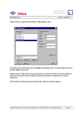 COMPUTERS &
COMPUTERS &
ENGINEERING
ENGINEERING
Xsteel Eğitim Kursu

Ders 14 – Çizim Planõ

İletişim kutusunun sağõndaki seçeneklerden Table Layout’ u seçin.

Sol taraftaki mevcut tablo planlarõndan assembly_a3 seçeneğini seçin ve sonrada iletişim kutusunun
altõndaki Tables tuşuna basõn.
Şimdide ekranda Tables iletişim kutusunu görüyorsunuz; burada sol tarafta mevcut çizim tablolarõnõn
(şablonlarõnõn) bir listesini ekranõn sağõnda da seçili çizim tablolarõnõn (şablonlarõnõn) bir listesini
bulacaksõnõz.
Şimdi de Chosen Tables penceresinde görülen aks şablonunu kaldõrmak istiyoruz.

Copyright Tekla Oyj 2000, Computers & Engineering 2002 Tel: 0049 6406 73667 www.comp-engineering.com

Sayfa 14-4

 