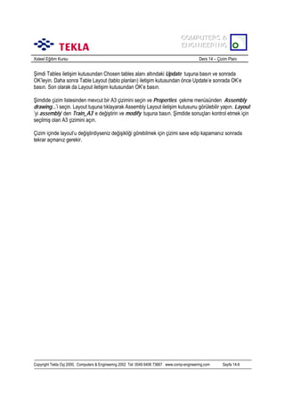 COMPUTERS &
COMPUTERS &
ENGINEERING
ENGINEERING
Xsteel Eğitim Kursu

Ders 14 – Çizim Planõ

Şimdi Tables iletişim kutusundan Chosen tables alanõ altõndaki Update tuşuna basõn ve sonrada
OK’leyin. Daha sonra Table Layout (tablo planlarõ) iletişim kutusundan önce Update’e sonrada OK’e
basõn. Son olarak da Layout iletişim kutusundan OK’e basõn.
Şimdide çizim listesinden mevcut bir A3 çizimini seçin ve Properties çekme menüsünden Assembly
drawing...’i seçin. Layout tuşuna tõklayarak Assembly Layout iletişim kutusunu görülebilir yapõn. Layout
’yi assembly’ den Train_A3’ e değiştirin ve modify tuşuna basõn. Şimdide sonuçlarõ kontrol etmek için
seçilmiş olan A3 çizimini açõn.
Çizim içinde layout’u değiştirdiyseniz değişikliği görebilmek için çizimi save edip kapamanõz sonrada
tekrar açmanõz gerekir.

Copyright Tekla Oyj 2000, Computers & Engineering 2002 Tel: 0049 6406 73667 www.comp-engineering.com

Sayfa 14-6

 