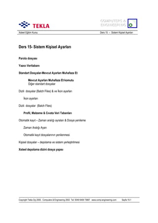 COMPUTERS &
COMPUTERS &
ENGINEERING
ENGINEERING
Xsteel Eğitim Kursu

Ders 15 – Sistem Kişisel Ayarlarõ

Ders 15- Sistem Kişisel Ayarlarõ
Parola dosyasõ
Yazõcõ Veritabanõ
Standart Dosyalar-Mevcut Ayarlarõ Muhafaza Et
Mevcut Ayarlarõ Muhafaza Et komutu
Diğer standart dosyalar
Dizili dosyalar (Batch Files) & ve İkon ayarlarõ
İkon ayarlarõ
Dizili dosyalar (Batch Files)
Profil, Malzeme & Cõvata Veri Tabanlarõ
Otomatik kayõt – Zaman aralõğõ ayralarõ & Dosya yenileme
Zaman Aralõğõ Ayarõ
Otomatik kayõt dosyalarõnõn yenilenmesi
Kişisel dosyalar – depolama ve sistem yerleştirilmesi
Xsteel depolama dizini dosya yapõsõ

Copyright Tekla Oyj 2000, Computers & Engineering 2002 Tel: 0049 6406 73667 www.comp-engineering.com

Sayfa 15-1

 