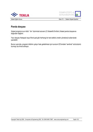 COMPUTERS &
COMPUTERS &
ENGINEERING
ENGINEERING
Xsteel Eğitim Kursu

Ders 15 – Sistem Kişisel Ayarlarõ

Parola dosyasõ
Xsteel programõnõzõn kilidi “bin” dizininde bulunan (C:Xsteel6.0ntbin) Xsteel parola dosyasõna
doğrudan bağlõdõr.
Yazõ dosyasõ Notepad veya Word pad gibi herhangi bir text editörü (metin yöneticisi) kullanõlarak
yazõlabilir.
Bunun yanõnda, program kilidinin çalõşõr hale gelebilmesi için kurulum CD’sindeki “sentinel” sürücüsünü
kurmayõ da ihmal etmeyin.

Copyright Tekla Oyj 2000, Computers & Engineering 2002 Tel: 0049 6406 73667 www.comp-engineering.com

Sayfa 15-2

 