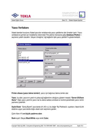 COMPUTERS &
COMPUTERS &
ENGINEERING
ENGINEERING
Xsteel Eğitim Kursu

Ders 15 – Sistem Kişisel Ayarlarõ

Yazõcõ Veritabanõ
Xsteel standart kurulumu Xsteel yazõcõlar veriabanõnda yazõcõ şekillerine dair örnekler içerir. Yazõcõ
veritabanõna girmek için modelleme ortamõndan File çekme menüsüne gidip Database-Plotters ‘õ
seçmeniz yeterli olacaktõr. İzleyen örneğimiz “ağ bağlantõlõ tipik yazõcõ şekilleri”ni göstermektedir.

Printer aliases (yazõcõ takma isimleri) yazõcõ için bağõmsõz takma isimler atar.
Yazõcõ bu alan; yazõcõnõn yerel mi yoksa ağ bağlantõlõmõ olduğunu gösterir mesela “Server IDShare
Name”. Eğer yazõcõ yerel bir yazõcõ ise bu alana sadece windows’un kontrol panelindeki yazõcõ ismini
yazmanõz yeterlidir.
Sayfa Ebadõ “Geniş Biçimli” yazõcõlarda (A1,A0 v.s.) bu değer “By PlotArea”a ayarlanõr, fakat A3,A4
ebadõna uygun yazõcõlarda doğru ebadõ sizin seçmeniz gerekir.
Çizim Alanõ h*b en büyük yazdõrma alanõ
Renk siyah  Beyaz BlackWhite veya renkli Color.

Copyright Tekla Oyj 2000, Computers & Engineering 2002 Tel: 0049 6406 73667 www.comp-engineering.com

Sayfa 15-3

 