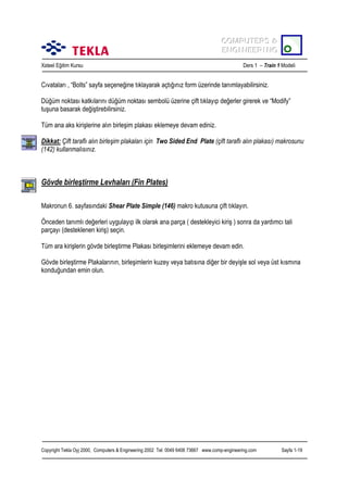 COMPUTERS &
COMPUTERS &
ENGINEERING
ENGINEERING
Xsteel Eğitim Kursu

Ders 1 – Train 1 Modeli

Cõvatalarõ , “Bolts” sayfa seçeneğine tõklayarak açtõğõnõz form üzerinde tanõmlayabilirsiniz.
Düğüm noktasõ katkõlarõnõ düğüm noktasõ sembolü üzerine çift tõklayõp değerler girerek ve “Modify”
tuşuna basarak değiştirebilirsiniz.
Tüm ana aks kirişlerine alõn birleşim plakasõ eklemeye devam ediniz.
Dikkat: Çift taraflõ alõn birleşim plakalarõ için Two Sided End Plate (çift taraflõ alõn plakasõ) makrosunu
(142) kullanmalõsõnõz.

Gövde birleştirme Levhalarõ (Fin Plates)
Makronun 6. sayfasõndaki Shear Plate Simple (146) makro kutusuna çift tõklayõn.
Önceden tanõmlõ değerleri uygulayõp ilk olarak ana parça ( destekleyici kiriş ) sonra da yardõmcõ tali
parçayõ (desteklenen kiriş) seçin.
Tüm ara kirişlerin gövde birleştirme Plakasõ birleşimlerini eklemeye devam edin.
Gövde birleştirme Plakalarõnõn, birleşimlerin kuzey veya batõsõna diğer bir deyişle sol veya üst kõsmõna
konduğundan emin olun.

Copyright Tekla Oyj 2000, Computers & Engineering 2002 Tel: 0049 6406 73667 www.comp-engineering.com

Sayfa 1-19

 