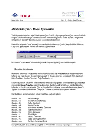 COMPUTERS &
COMPUTERS &
ENGINEERING
ENGINEERING
Xsteel Eğitim Kursu

Ders 15 – Sistem Kişisel Ayarlarõ

Standard Dosyalar – Mevcut Ayarlarõ Koru
Yeni bir projeye başlarken veya Xsteel’i yapacağõnõz özel bir çalõşmaya ayarlayacağõnõz zaman,üzerinde
çalõşõlan tüm modellerde aynõ standart dosyalarõn kalmasõnõ istiyorsanõz Xsteel “system” dosyalarõna
yerleştirilecek “standart” dosyalar grubunu kendiniz oluşturabilirsiniz.
Eğer dikkat ettiyseniz “save” seçeneği bulunan iletişim kutularõnõn çoğunda ( Kiriş Özellikleri, Makrolar
v.b.) “Load” penceresinin yanõnda bir “standart” ayarõ bulunur.

Bu “standart” dosya Xsteel’in komut aldõğõnda okuduğu ve uyguladõğõ standart bir dosyadõr.
Mevcutlarõ Koru Komutu
Modelleme ortamõnda Setup çekme menüsünden ulaşõlan Save Defaults komutu modelleme ortamõ
kullanõcõ ara yüzü standart dosyalarõndan yaklaşõk 16 dosyalõk bir grubu kaydedebilir.(Kiriş Özellikleri,
Kolon Özellikleri, Kurulum Tercihleri, Proje Özellikleri v.s.)
Kullanõcõ bu iletişim kutularõnõn her birini kontrol etmeli ve içeriği şartlara uyanlardan birini çekme Setup
menüsünden Save Defaults’u seçerek kaydetmelidir. Bu işlem aşağõya listelenen standart dosyalarõ
kullanõlan model dizinine yerleştirir. Eğer bu dosyalar tüm modelleme boyunca kullanõlacaksa Xsteel’in
“System” dizinine kopyalanabilirler. Örneğin; C:Xsteel6.0countrieseurosystem şeklinde.
Standart dosya isimleri ve iletişim kutularõna ait liste aşağõdaki gibidir:
standart.
standart.
standart.
standart.
standart.
standart.
standart.
standart.
standart.
standart.
standart.

asv
bcc
clm
cpl
crs
dia
fms
fpl
ler
mvi
num

Otomatik Kayõt
Cõvata Çakõşma Kontrolü
Kolon Özellikleri
Kontür Plakalar
Kiriş/ Dikey Yön Kiriş Özellikleri
İkiz Profil Özellikleri
Çizim Çerçevesi
Bükülü Plaka
Tabaka Özellikleri
Model Görünüş Özellikleri
Kurulum- Numaralandõrma

Copyright Tekla Oyj 2000, Computers & Engineering 2002 Tel: 0049 6406 73667 www.comp-engineering.com

Sayfa 15-5

 