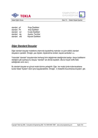 COMPUTERS &
COMPUTERS &
ENGINEERING
ENGINEERING
Xsteel Eğitim Kursu

standart.
standart.
standart.
standart.
standart.

prf
Prt
scr
stp
wld

Ders 15 – Sistem Kişisel Ayarlarõ

Proje Özellikleri
Kiriş Özellikleri
Cõvata Özellikleri
Ayarlar- Tercihler
Kaynak Özellikleri

Diğer Standard Dosyalar
Diğer standart dosyalar modelleme ortamõnda kaydedilmiş makrolarõ ve çizim editörü standart
dosyalarõnõ içerebilir. Örneğin; yazõ ölçüleri, ölçülendirme renkleri, bayrak sembolleri v.s.
Yukarõdaki “standart” dosyalarõndan herhangi birini değiştirmek istediğinizde basitçe dosya özelliklerini
istediğiniz gibi ayarlayõp bu dosyayõ “standart” adõ altõnda kaydedin. (Bunun küçük harfle ifade
edildiğinden emin olun.)
Bu standart dosyalar en güncel model dizinine yerleştirilir. Eğer her model içinde kullanõlacaklarsa
bunlar Xsteel “System” dizini içine kopyalanabilirler. Örneğin; C:Xsteel6.0countrieseurosystem gibi.

Copyright Tekla Oyj 2000, Computers & Engineering 2002 Tel: 0049 6406 73667 www.comp-engineering.com

Sayfa 15-6

 