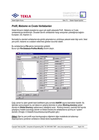 COMPUTERS &
COMPUTERS &
ENGINEERING
ENGINEERING
Xsteel Eğitim Kursu

Ders 15 – Sistem Kişisel Ayarlarõ

Profil, Malzeme ve Cõvata Veritabanlarõ
Xsteel dünyanõn değişik piyasalarõna uygun çok çeşitli yelpazede Profil , Malzeme ve Cõvata
veritabanlarõyla donatõlmõştõr. Önceden tanõmlõ veritabanlarõ hangi versiyonlarõ yüklediğinize bağlõdõrEuropean, US, Imperial v.b.
Normalde bu standart veritabanlarõnda günlük çalõşmalarõnõzõ yürütmeye yetecek kadar bilgi vardõr, fakat
yeni profil, malzeme ve cõvatalarõn eklenmesi gereken durumlar olabilir.
Bu veritabanlarõna File çekme menüsünden girilebilir.
Bunun için File-Database-Profiles-Modify zincirini izleyin.

Çoğu zaman bu işlem gerekli kesit özelliklerini girip sonrada Add/OK tuşuna basmaktan ibarettir. Bu
işlemden sonra program bu veri tabanõnõn çalõşma dizininde mi yoksa (Working dõrectory) global
dizinde mi (Global directory) saklanmasõnõ istediğinizi sorar. Working dõrectory; üzerinde hali hazõrda
çalõştõğõnõz modelin bulunduğu dizindir ve Global dõrectory’de veritabanlarõna ayrõlmõş bir “system”
dizinidir.( Örneğin; C:Xsteel6.0countrieseuroprofilsystem gibi.)
Dikkat: Eğer bu yeni profili veya hazõrlayacağõnõz diğerlerini diğer modellerde de kullanmayõ
düşünüyorsanõz yenilenen veritabanõnõ Global dizine kaydedebilirsiniz.

Copyright Tekla Oyj 2000, Computers & Engineering 2002 Tel: 0049 6406 73667 www.comp-engineering.com

Sayfa 15-8

 