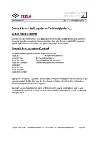 COMPUTERS &
COMPUTERS &
ENGINEERING
ENGINEERING
Xsteel Eğitim Kursu

Ders 15 – Sistem Kişisel Ayarlarõ

Otomatik kayõt – Aralõk Ayarlarõ ve Yenileme işlemleri v.b.
Zaman Aralõğõ Ayarlama
Otomatik kayõt için zaman aralõğõ ayarõ Setup çekme menüsünden Autosave kullanõlarak yapõlabilir.
Numaralar komutlarõn menülerden kaç kere seçildiğini ifade eder. Örneğin modelde 30’a ayarlamak
demek “30 komuttan sonra otomatik kayõt işlemini gerçekleştir” anlamõna gelir.

Otomatik kayõt dosyasõnõ düzeltmek
Her Xsteel modeli aşağõdaki veritabanõ dosyalarõnõ barõndõrõr :
Model.db1
Kullanõmdaki veri tabanõ
Model.db1.bak
Son kayõttaki veri tabanõ
Model.db1_user
Otomatik kayõttaki son veri tabanõ
Model.db1_user.bak
Otomatik kayõt öncesindeki veri tabanõ
Model.db2
Model.db2.bak
Model.db2_user
Model.db2_user.bak
Eşdeğer db1 dosyalarõna kõyasla Db2 dosyalarõ bazõ numaralandõrma bilgilerini içerir (her grupta en çok
kullanõlan sayõlar). Bu bilgi daha önce db1 dosyalarõnda muhafaza edilmekle birlikte, çoklu kullanõcõ
veritabanõna geçişle birlikte onlar da taşõndõlar.
Bu modeli açarken Xsteel otomatik olarak bir önceki modelin bozulup bozulmadõğõnõ anlar ve yine
otomatik olarak kaydedilmiş modelden mi devam etmek istediğinizi veya yeni bir modele mi başlamak
istediğinizi sorar.

Copyright Tekla Oyj 2000, Computers & Engineering 2002 Tel: 0049 6406 73667 www.comp-engineering.com

Sayfa 15-9

 