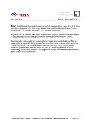 COMPUTERS &
COMPUTERS &
ENGINEERING
ENGINEERING
Xsteel Eğitim Kursu

Ders 15 – Sistem Kişisel Ayarlarõ

Dikkat : Xsteel önceden tanõmlõ dizi dosyasõ ayarlarõ ile üzerinde çalõştõğõnõz model dizininde ilk ihtiyaç
duyacağõnõz dosyalarõ araştõrõr. Eğer gerekli dosyalar burada değilse, Xsteel bu dosyalarõ “system”
dizininde arar. (6.0  countries europrofil or 6.0  countries eurosystem)
Bu yüzden size tüm projelerde lazõm olacak önceden tanõmlõ dosyalarõ “system”dizinini yerleştirmenizi
ve projeye has özel dosyalarõ da bu projenin model dizinine yerleştirmenizi tavsiye ediyoruz.
Şablon dosyalarõnõ (rapor şablonlarõ ve çizim şablonlarõ) model dizinine yerleştirebilirsiniz fakat bu
tavsiye edilen bir şey değildir. Bu durum model dizininden bir dosyanõn eksilmesi anlamõna gelse de
çizimde tüm çizim şablonlarõnõn eksik olmasõ sonucunu doğurur. Aynõ durum, tüm modellerde,
sonrasõnda güncellenmeler gerektiren başlõk blok’u v.s. gibi dosya değişikliklerinin ardõndan
sisteminizin güncellenmesini zorlaştõrõr. Fakat bu şablonlar “system”dizinine kaydedilmişse sadece bu
dizinin güncellenmesi yeterli olacaktõr.

Copyright Tekla Oyj 2000, Computers & Engineering 2002 Tel: 0049 6406 73667 www.comp-engineering.com

Sayfa 15-11

 